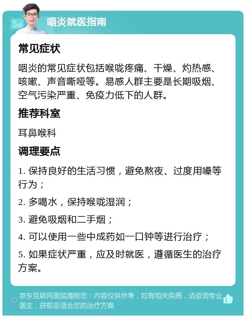 咽炎就医指南 常见症状 咽炎的常见症状包括喉咙疼痛、干燥、灼热感、咳嗽、声音嘶哑等。易感人群主要是长期吸烟、空气污染严重、免疫力低下的人群。 推荐科室 耳鼻喉科 调理要点 1. 保持良好的生活习惯，避免熬夜、过度用嗓等行为； 2. 多喝水，保持喉咙湿润； 3. 避免吸烟和二手烟； 4. 可以使用一些中成药如一口钟等进行治疗； 5. 如果症状严重，应及时就医，遵循医生的治疗方案。