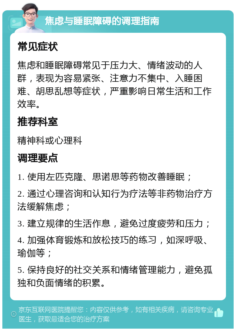 焦虑与睡眠障碍的调理指南 常见症状 焦虑和睡眠障碍常见于压力大、情绪波动的人群，表现为容易紧张、注意力不集中、入睡困难、胡思乱想等症状，严重影响日常生活和工作效率。 推荐科室 精神科或心理科 调理要点 1. 使用左匹克隆、思诺思等药物改善睡眠； 2. 通过心理咨询和认知行为疗法等非药物治疗方法缓解焦虑； 3. 建立规律的生活作息，避免过度疲劳和压力； 4. 加强体育锻炼和放松技巧的练习，如深呼吸、瑜伽等； 5. 保持良好的社交关系和情绪管理能力，避免孤独和负面情绪的积累。