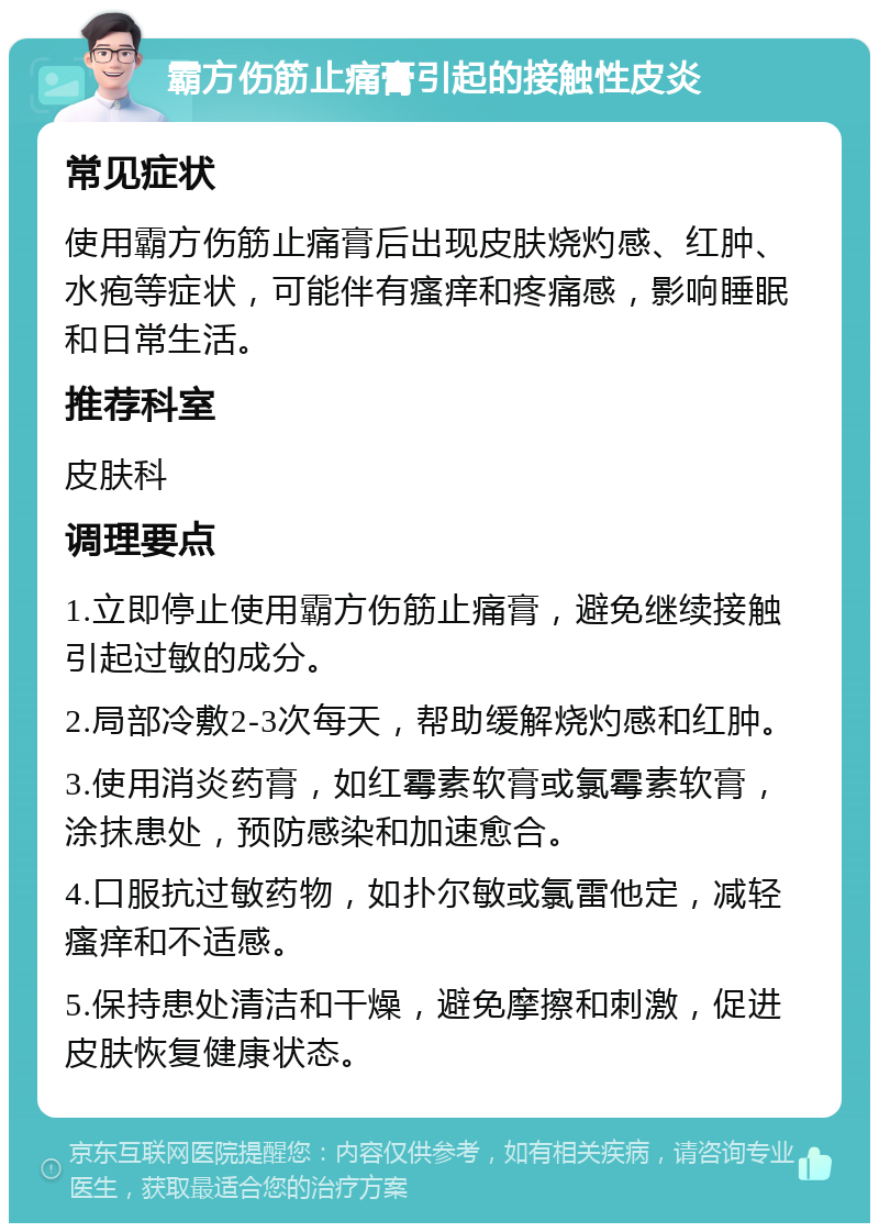 霸方伤筋止痛膏引起的接触性皮炎 常见症状 使用霸方伤筋止痛膏后出现皮肤烧灼感、红肿、水疱等症状，可能伴有瘙痒和疼痛感，影响睡眠和日常生活。 推荐科室 皮肤科 调理要点 1.立即停止使用霸方伤筋止痛膏，避免继续接触引起过敏的成分。 2.局部冷敷2-3次每天，帮助缓解烧灼感和红肿。 3.使用消炎药膏，如红霉素软膏或氯霉素软膏，涂抹患处，预防感染和加速愈合。 4.口服抗过敏药物，如扑尔敏或氯雷他定，减轻瘙痒和不适感。 5.保持患处清洁和干燥，避免摩擦和刺激，促进皮肤恢复健康状态。