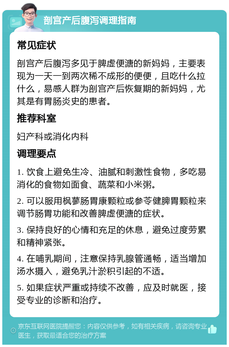 剖宫产后腹泻调理指南 常见症状 剖宫产后腹泻多见于脾虚便溏的新妈妈，主要表现为一天一到两次稀不成形的便便，且吃什么拉什么，易感人群为剖宫产后恢复期的新妈妈，尤其是有胃肠炎史的患者。 推荐科室 妇产科或消化内科 调理要点 1. 饮食上避免生冷、油腻和刺激性食物，多吃易消化的食物如面食、蔬菜和小米粥。 2. 可以服用枫蓼肠胃康颗粒或参苓健脾胃颗粒来调节肠胃功能和改善脾虚便溏的症状。 3. 保持良好的心情和充足的休息，避免过度劳累和精神紧张。 4. 在哺乳期间，注意保持乳腺管通畅，适当增加汤水摄入，避免乳汁淤积引起的不适。 5. 如果症状严重或持续不改善，应及时就医，接受专业的诊断和治疗。