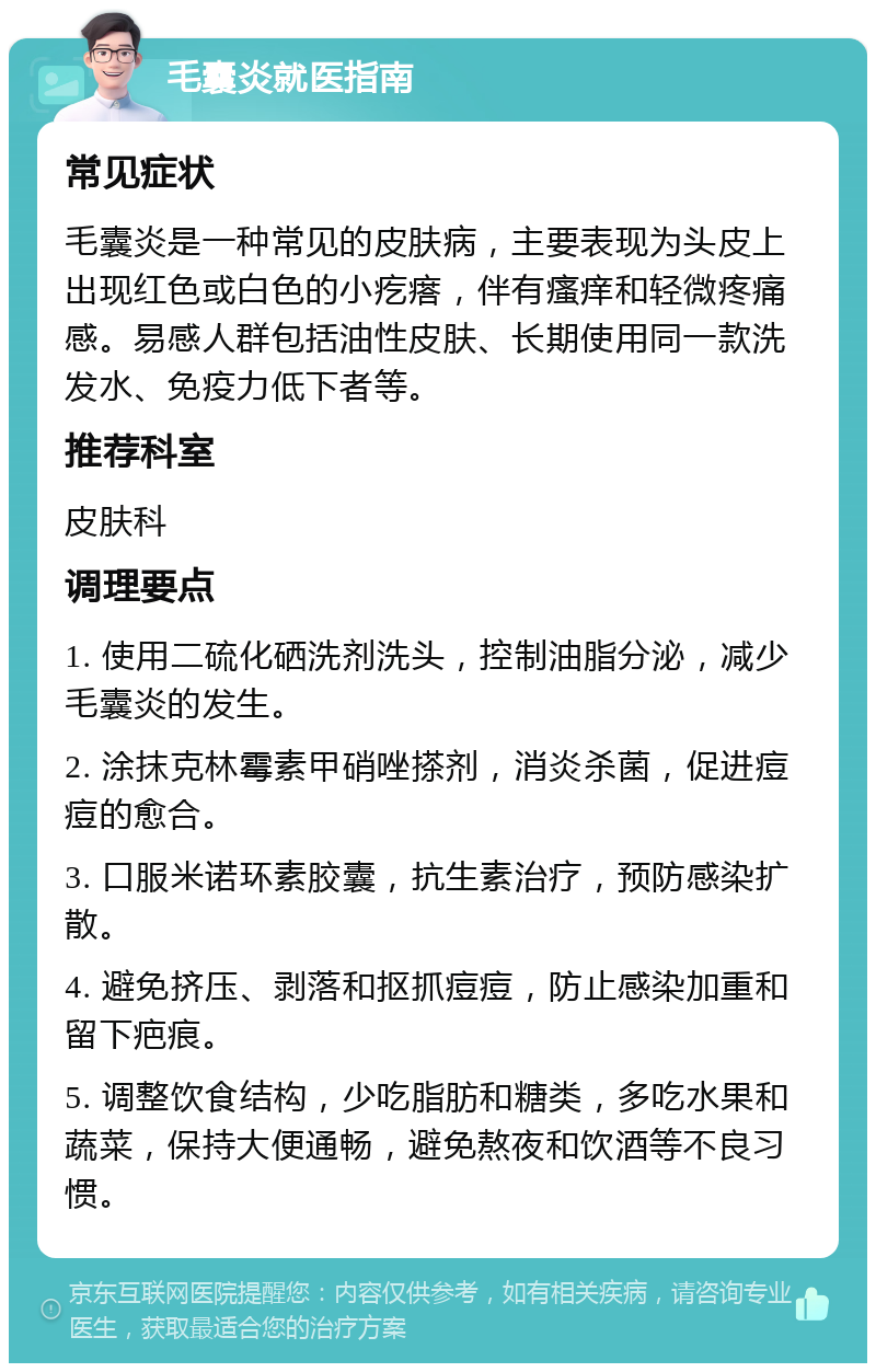 毛囊炎就医指南 常见症状 毛囊炎是一种常见的皮肤病，主要表现为头皮上出现红色或白色的小疙瘩，伴有瘙痒和轻微疼痛感。易感人群包括油性皮肤、长期使用同一款洗发水、免疫力低下者等。 推荐科室 皮肤科 调理要点 1. 使用二硫化硒洗剂洗头，控制油脂分泌，减少毛囊炎的发生。 2. 涂抹克林霉素甲硝唑搽剂，消炎杀菌，促进痘痘的愈合。 3. 口服米诺环素胶囊，抗生素治疗，预防感染扩散。 4. 避免挤压、剥落和抠抓痘痘，防止感染加重和留下疤痕。 5. 调整饮食结构，少吃脂肪和糖类，多吃水果和蔬菜，保持大便通畅，避免熬夜和饮酒等不良习惯。