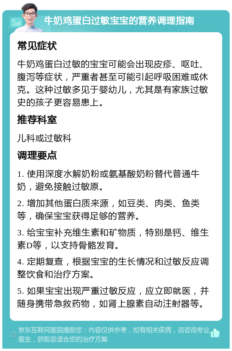 牛奶鸡蛋白过敏宝宝的营养调理指南 常见症状 牛奶鸡蛋白过敏的宝宝可能会出现皮疹、呕吐、腹泻等症状，严重者甚至可能引起呼吸困难或休克。这种过敏多见于婴幼儿，尤其是有家族过敏史的孩子更容易患上。 推荐科室 儿科或过敏科 调理要点 1. 使用深度水解奶粉或氨基酸奶粉替代普通牛奶，避免接触过敏原。 2. 增加其他蛋白质来源，如豆类、肉类、鱼类等，确保宝宝获得足够的营养。 3. 给宝宝补充维生素和矿物质，特别是钙、维生素D等，以支持骨骼发育。 4. 定期复查，根据宝宝的生长情况和过敏反应调整饮食和治疗方案。 5. 如果宝宝出现严重过敏反应，应立即就医，并随身携带急救药物，如肾上腺素自动注射器等。