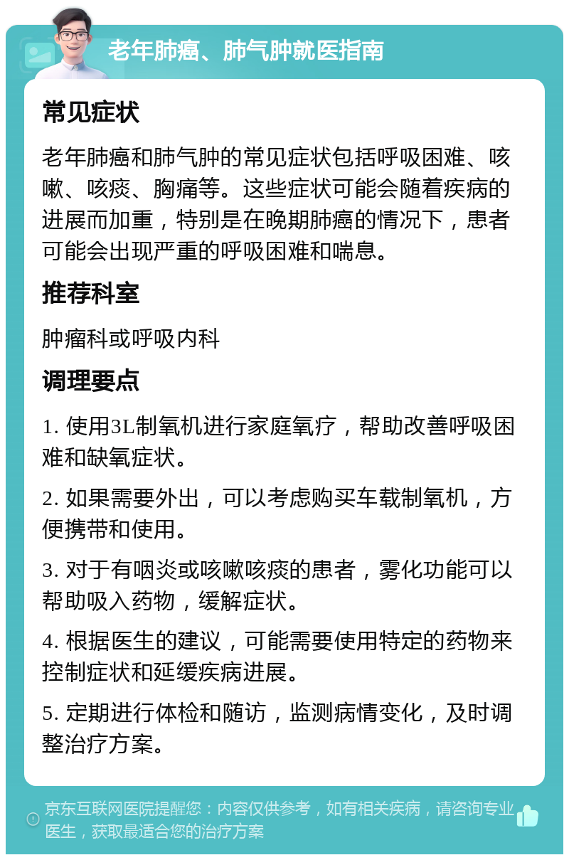 老年肺癌、肺气肿就医指南 常见症状 老年肺癌和肺气肿的常见症状包括呼吸困难、咳嗽、咳痰、胸痛等。这些症状可能会随着疾病的进展而加重，特别是在晚期肺癌的情况下，患者可能会出现严重的呼吸困难和喘息。 推荐科室 肿瘤科或呼吸内科 调理要点 1. 使用3L制氧机进行家庭氧疗，帮助改善呼吸困难和缺氧症状。 2. 如果需要外出，可以考虑购买车载制氧机，方便携带和使用。 3. 对于有咽炎或咳嗽咳痰的患者，雾化功能可以帮助吸入药物，缓解症状。 4. 根据医生的建议，可能需要使用特定的药物来控制症状和延缓疾病进展。 5. 定期进行体检和随访，监测病情变化，及时调整治疗方案。