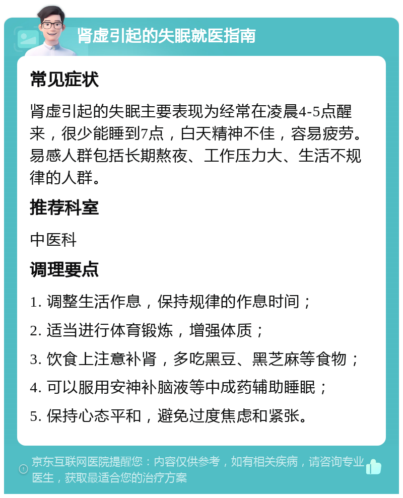 肾虚引起的失眠就医指南 常见症状 肾虚引起的失眠主要表现为经常在凌晨4-5点醒来，很少能睡到7点，白天精神不佳，容易疲劳。易感人群包括长期熬夜、工作压力大、生活不规律的人群。 推荐科室 中医科 调理要点 1. 调整生活作息，保持规律的作息时间； 2. 适当进行体育锻炼，增强体质； 3. 饮食上注意补肾，多吃黑豆、黑芝麻等食物； 4. 可以服用安神补脑液等中成药辅助睡眠； 5. 保持心态平和，避免过度焦虑和紧张。