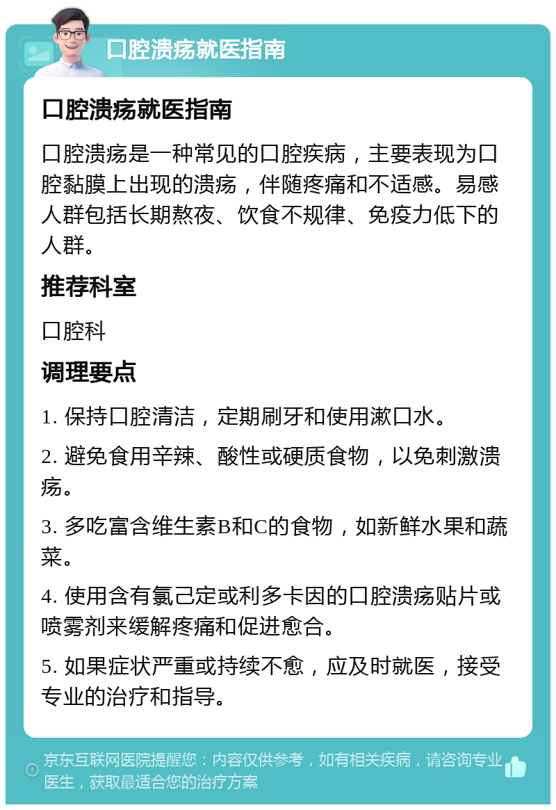 口腔溃疡就医指南 口腔溃疡就医指南 口腔溃疡是一种常见的口腔疾病，主要表现为口腔黏膜上出现的溃疡，伴随疼痛和不适感。易感人群包括长期熬夜、饮食不规律、免疫力低下的人群。 推荐科室 口腔科 调理要点 1. 保持口腔清洁，定期刷牙和使用漱口水。 2. 避免食用辛辣、酸性或硬质食物，以免刺激溃疡。 3. 多吃富含维生素B和C的食物，如新鲜水果和蔬菜。 4. 使用含有氯己定或利多卡因的口腔溃疡贴片或喷雾剂来缓解疼痛和促进愈合。 5. 如果症状严重或持续不愈，应及时就医，接受专业的治疗和指导。