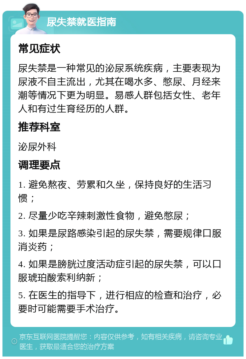 尿失禁就医指南 常见症状 尿失禁是一种常见的泌尿系统疾病，主要表现为尿液不自主流出，尤其在喝水多、憋尿、月经来潮等情况下更为明显。易感人群包括女性、老年人和有过生育经历的人群。 推荐科室 泌尿外科 调理要点 1. 避免熬夜、劳累和久坐，保持良好的生活习惯； 2. 尽量少吃辛辣刺激性食物，避免憋尿； 3. 如果是尿路感染引起的尿失禁，需要规律口服消炎药； 4. 如果是膀胱过度活动症引起的尿失禁，可以口服琥珀酸索利纳新； 5. 在医生的指导下，进行相应的检查和治疗，必要时可能需要手术治疗。