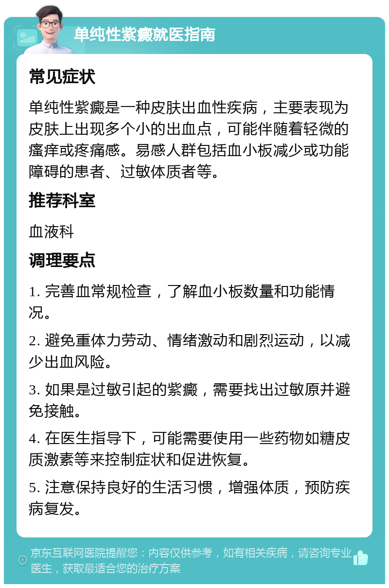 单纯性紫癜就医指南 常见症状 单纯性紫癜是一种皮肤出血性疾病，主要表现为皮肤上出现多个小的出血点，可能伴随着轻微的瘙痒或疼痛感。易感人群包括血小板减少或功能障碍的患者、过敏体质者等。 推荐科室 血液科 调理要点 1. 完善血常规检查，了解血小板数量和功能情况。 2. 避免重体力劳动、情绪激动和剧烈运动，以减少出血风险。 3. 如果是过敏引起的紫癜，需要找出过敏原并避免接触。 4. 在医生指导下，可能需要使用一些药物如糖皮质激素等来控制症状和促进恢复。 5. 注意保持良好的生活习惯，增强体质，预防疾病复发。