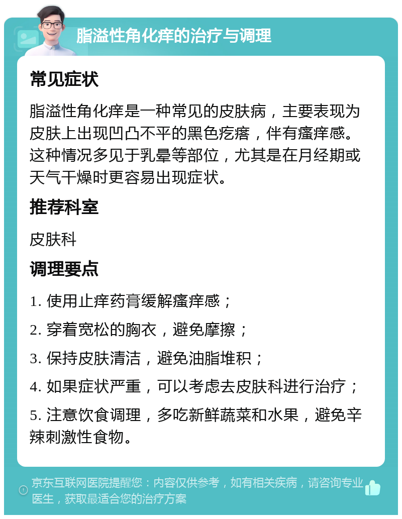 脂溢性角化痒的治疗与调理 常见症状 脂溢性角化痒是一种常见的皮肤病，主要表现为皮肤上出现凹凸不平的黑色疙瘩，伴有瘙痒感。这种情况多见于乳晕等部位，尤其是在月经期或天气干燥时更容易出现症状。 推荐科室 皮肤科 调理要点 1. 使用止痒药膏缓解瘙痒感； 2. 穿着宽松的胸衣，避免摩擦； 3. 保持皮肤清洁，避免油脂堆积； 4. 如果症状严重，可以考虑去皮肤科进行治疗； 5. 注意饮食调理，多吃新鲜蔬菜和水果，避免辛辣刺激性食物。