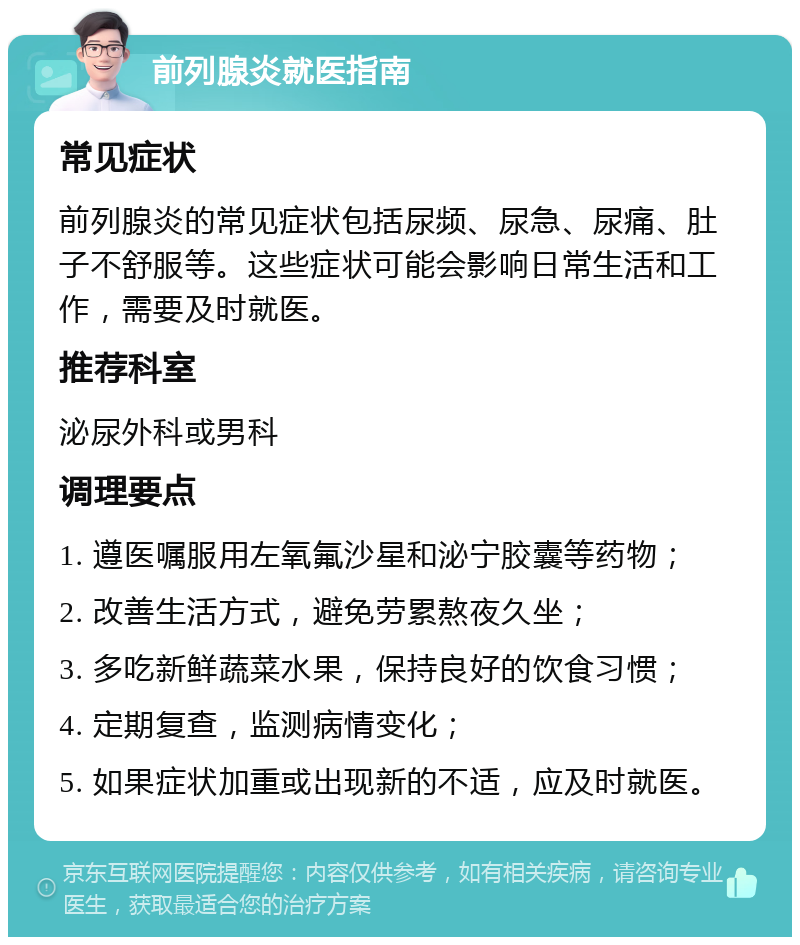 前列腺炎就医指南 常见症状 前列腺炎的常见症状包括尿频、尿急、尿痛、肚子不舒服等。这些症状可能会影响日常生活和工作，需要及时就医。 推荐科室 泌尿外科或男科 调理要点 1. 遵医嘱服用左氧氟沙星和泌宁胶囊等药物； 2. 改善生活方式，避免劳累熬夜久坐； 3. 多吃新鲜蔬菜水果，保持良好的饮食习惯； 4. 定期复查，监测病情变化； 5. 如果症状加重或出现新的不适，应及时就医。