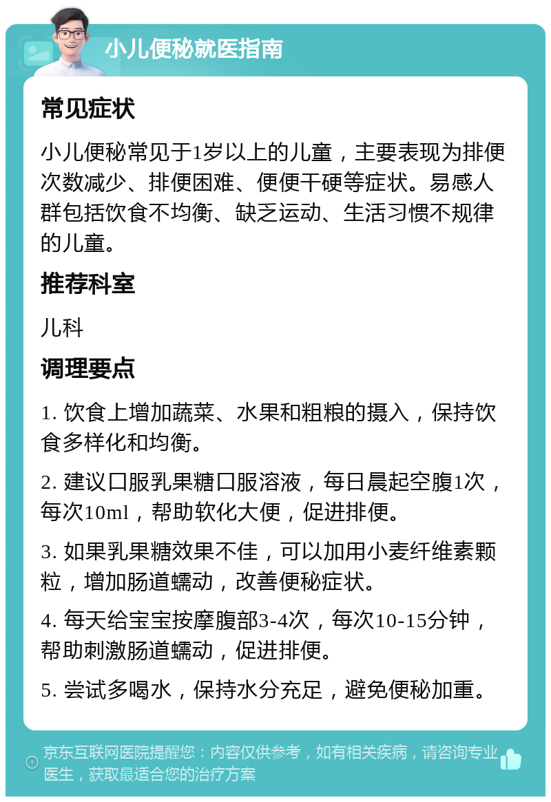 小儿便秘就医指南 常见症状 小儿便秘常见于1岁以上的儿童，主要表现为排便次数减少、排便困难、便便干硬等症状。易感人群包括饮食不均衡、缺乏运动、生活习惯不规律的儿童。 推荐科室 儿科 调理要点 1. 饮食上增加蔬菜、水果和粗粮的摄入，保持饮食多样化和均衡。 2. 建议口服乳果糖口服溶液，每日晨起空腹1次，每次10ml，帮助软化大便，促进排便。 3. 如果乳果糖效果不佳，可以加用小麦纤维素颗粒，增加肠道蠕动，改善便秘症状。 4. 每天给宝宝按摩腹部3-4次，每次10-15分钟，帮助刺激肠道蠕动，促进排便。 5. 尝试多喝水，保持水分充足，避免便秘加重。