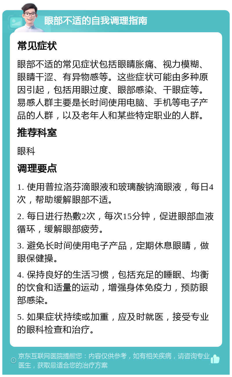 眼部不适的自我调理指南 常见症状 眼部不适的常见症状包括眼睛胀痛、视力模糊、眼睛干涩、有异物感等。这些症状可能由多种原因引起，包括用眼过度、眼部感染、干眼症等。易感人群主要是长时间使用电脑、手机等电子产品的人群，以及老年人和某些特定职业的人群。 推荐科室 眼科 调理要点 1. 使用普拉洛芬滴眼液和玻璃酸钠滴眼液，每日4次，帮助缓解眼部不适。 2. 每日进行热敷2次，每次15分钟，促进眼部血液循环，缓解眼部疲劳。 3. 避免长时间使用电子产品，定期休息眼睛，做眼保健操。 4. 保持良好的生活习惯，包括充足的睡眠、均衡的饮食和适量的运动，增强身体免疫力，预防眼部感染。 5. 如果症状持续或加重，应及时就医，接受专业的眼科检查和治疗。