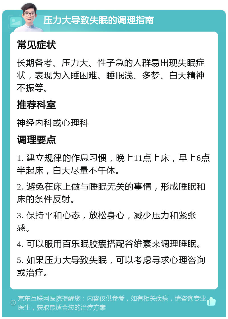 压力大导致失眠的调理指南 常见症状 长期备考、压力大、性子急的人群易出现失眠症状，表现为入睡困难、睡眠浅、多梦、白天精神不振等。 推荐科室 神经内科或心理科 调理要点 1. 建立规律的作息习惯，晚上11点上床，早上6点半起床，白天尽量不午休。 2. 避免在床上做与睡眠无关的事情，形成睡眠和床的条件反射。 3. 保持平和心态，放松身心，减少压力和紧张感。 4. 可以服用百乐眠胶囊搭配谷维素来调理睡眠。 5. 如果压力大导致失眠，可以考虑寻求心理咨询或治疗。