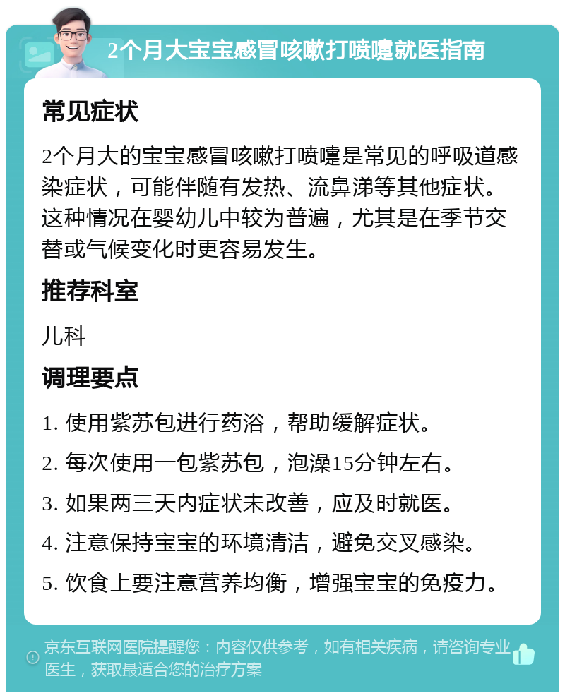 2个月大宝宝感冒咳嗽打喷嚏就医指南 常见症状 2个月大的宝宝感冒咳嗽打喷嚏是常见的呼吸道感染症状，可能伴随有发热、流鼻涕等其他症状。这种情况在婴幼儿中较为普遍，尤其是在季节交替或气候变化时更容易发生。 推荐科室 儿科 调理要点 1. 使用紫苏包进行药浴，帮助缓解症状。 2. 每次使用一包紫苏包，泡澡15分钟左右。 3. 如果两三天内症状未改善，应及时就医。 4. 注意保持宝宝的环境清洁，避免交叉感染。 5. 饮食上要注意营养均衡，增强宝宝的免疫力。