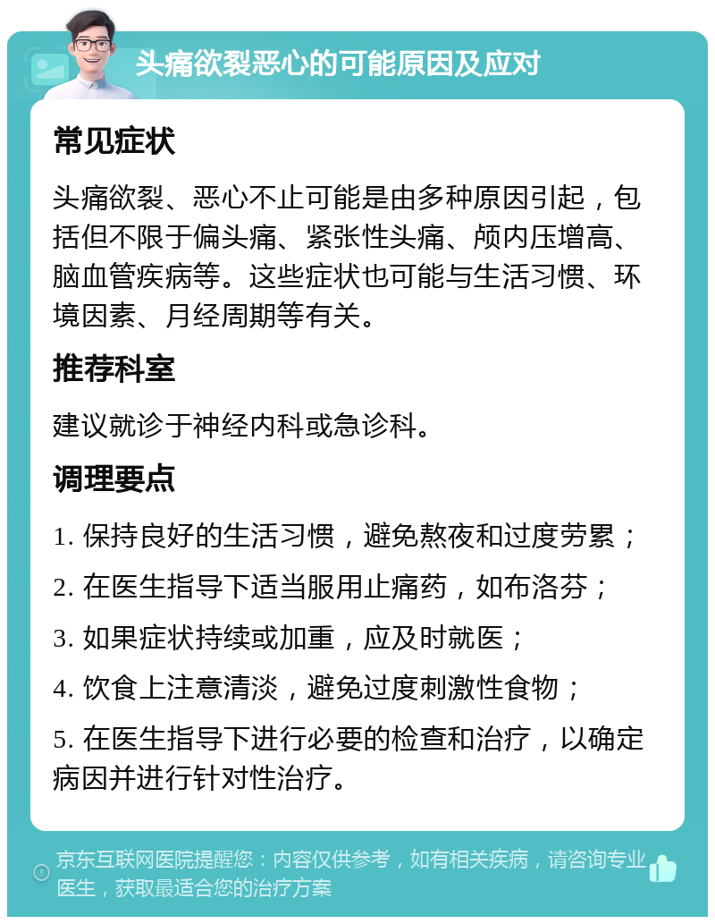 头痛欲裂恶心的可能原因及应对 常见症状 头痛欲裂、恶心不止可能是由多种原因引起，包括但不限于偏头痛、紧张性头痛、颅内压增高、脑血管疾病等。这些症状也可能与生活习惯、环境因素、月经周期等有关。 推荐科室 建议就诊于神经内科或急诊科。 调理要点 1. 保持良好的生活习惯，避免熬夜和过度劳累； 2. 在医生指导下适当服用止痛药，如布洛芬； 3. 如果症状持续或加重，应及时就医； 4. 饮食上注意清淡，避免过度刺激性食物； 5. 在医生指导下进行必要的检查和治疗，以确定病因并进行针对性治疗。