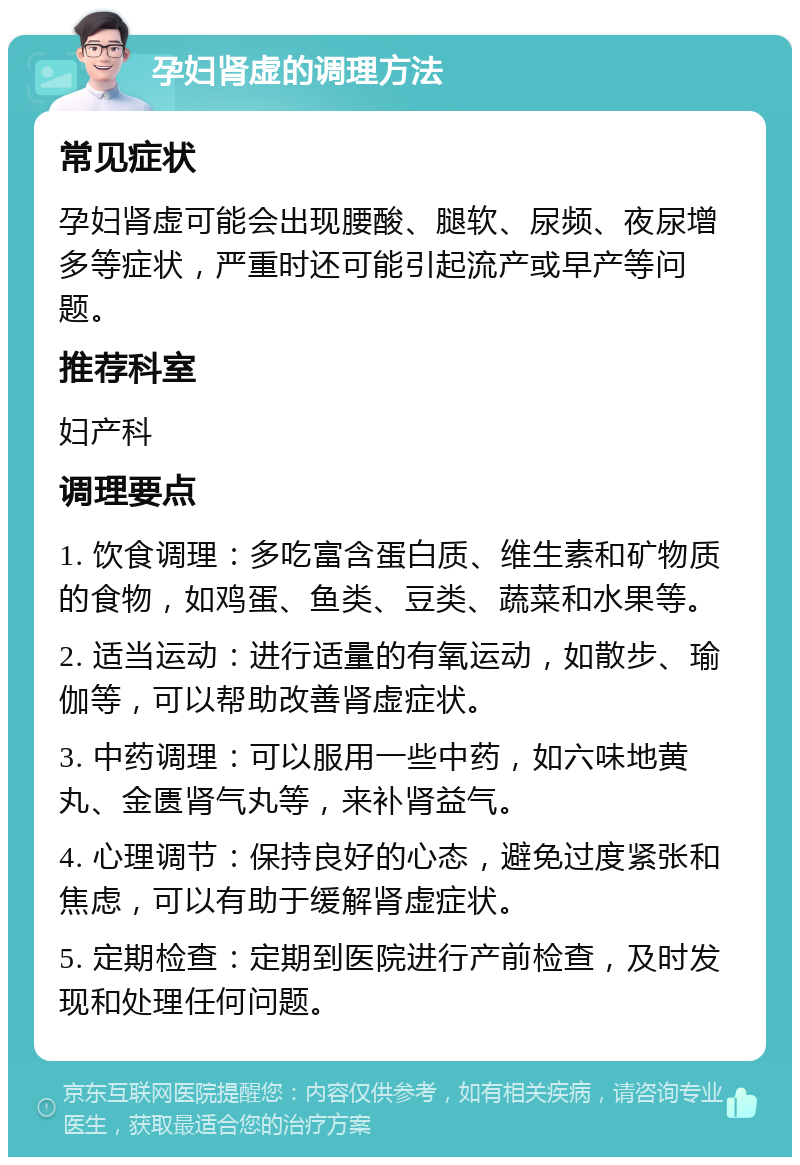 孕妇肾虚的调理方法 常见症状 孕妇肾虚可能会出现腰酸、腿软、尿频、夜尿增多等症状，严重时还可能引起流产或早产等问题。 推荐科室 妇产科 调理要点 1. 饮食调理：多吃富含蛋白质、维生素和矿物质的食物，如鸡蛋、鱼类、豆类、蔬菜和水果等。 2. 适当运动：进行适量的有氧运动，如散步、瑜伽等，可以帮助改善肾虚症状。 3. 中药调理：可以服用一些中药，如六味地黄丸、金匮肾气丸等，来补肾益气。 4. 心理调节：保持良好的心态，避免过度紧张和焦虑，可以有助于缓解肾虚症状。 5. 定期检查：定期到医院进行产前检查，及时发现和处理任何问题。