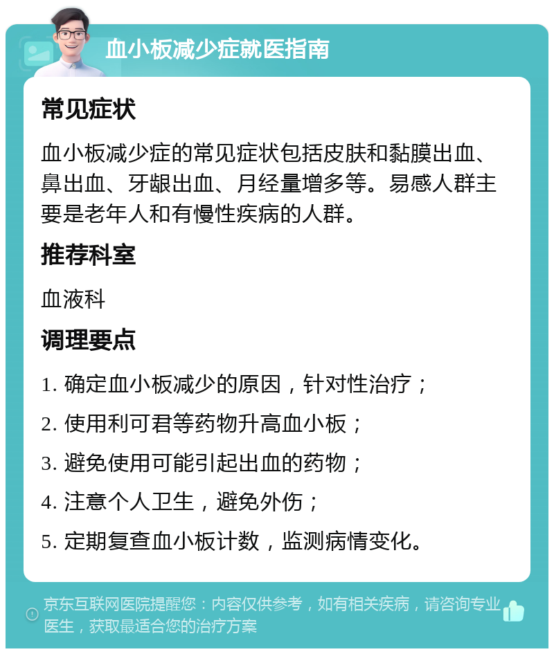 血小板减少症就医指南 常见症状 血小板减少症的常见症状包括皮肤和黏膜出血、鼻出血、牙龈出血、月经量增多等。易感人群主要是老年人和有慢性疾病的人群。 推荐科室 血液科 调理要点 1. 确定血小板减少的原因，针对性治疗； 2. 使用利可君等药物升高血小板； 3. 避免使用可能引起出血的药物； 4. 注意个人卫生，避免外伤； 5. 定期复查血小板计数，监测病情变化。