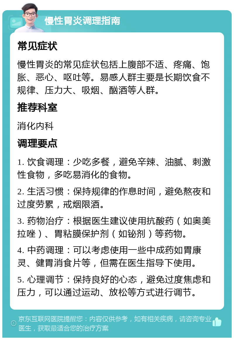 慢性胃炎调理指南 常见症状 慢性胃炎的常见症状包括上腹部不适、疼痛、饱胀、恶心、呕吐等。易感人群主要是长期饮食不规律、压力大、吸烟、酗酒等人群。 推荐科室 消化内科 调理要点 1. 饮食调理：少吃多餐，避免辛辣、油腻、刺激性食物，多吃易消化的食物。 2. 生活习惯：保持规律的作息时间，避免熬夜和过度劳累，戒烟限酒。 3. 药物治疗：根据医生建议使用抗酸药（如奥美拉唑）、胃粘膜保护剂（如铋剂）等药物。 4. 中药调理：可以考虑使用一些中成药如胃康灵、健胃消食片等，但需在医生指导下使用。 5. 心理调节：保持良好的心态，避免过度焦虑和压力，可以通过运动、放松等方式进行调节。