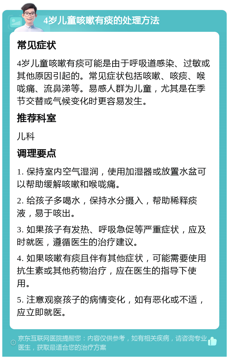 4岁儿童咳嗽有痰的处理方法 常见症状 4岁儿童咳嗽有痰可能是由于呼吸道感染、过敏或其他原因引起的。常见症状包括咳嗽、咳痰、喉咙痛、流鼻涕等。易感人群为儿童，尤其是在季节交替或气候变化时更容易发生。 推荐科室 儿科 调理要点 1. 保持室内空气湿润，使用加湿器或放置水盆可以帮助缓解咳嗽和喉咙痛。 2. 给孩子多喝水，保持水分摄入，帮助稀释痰液，易于咳出。 3. 如果孩子有发热、呼吸急促等严重症状，应及时就医，遵循医生的治疗建议。 4. 如果咳嗽有痰且伴有其他症状，可能需要使用抗生素或其他药物治疗，应在医生的指导下使用。 5. 注意观察孩子的病情变化，如有恶化或不适，应立即就医。