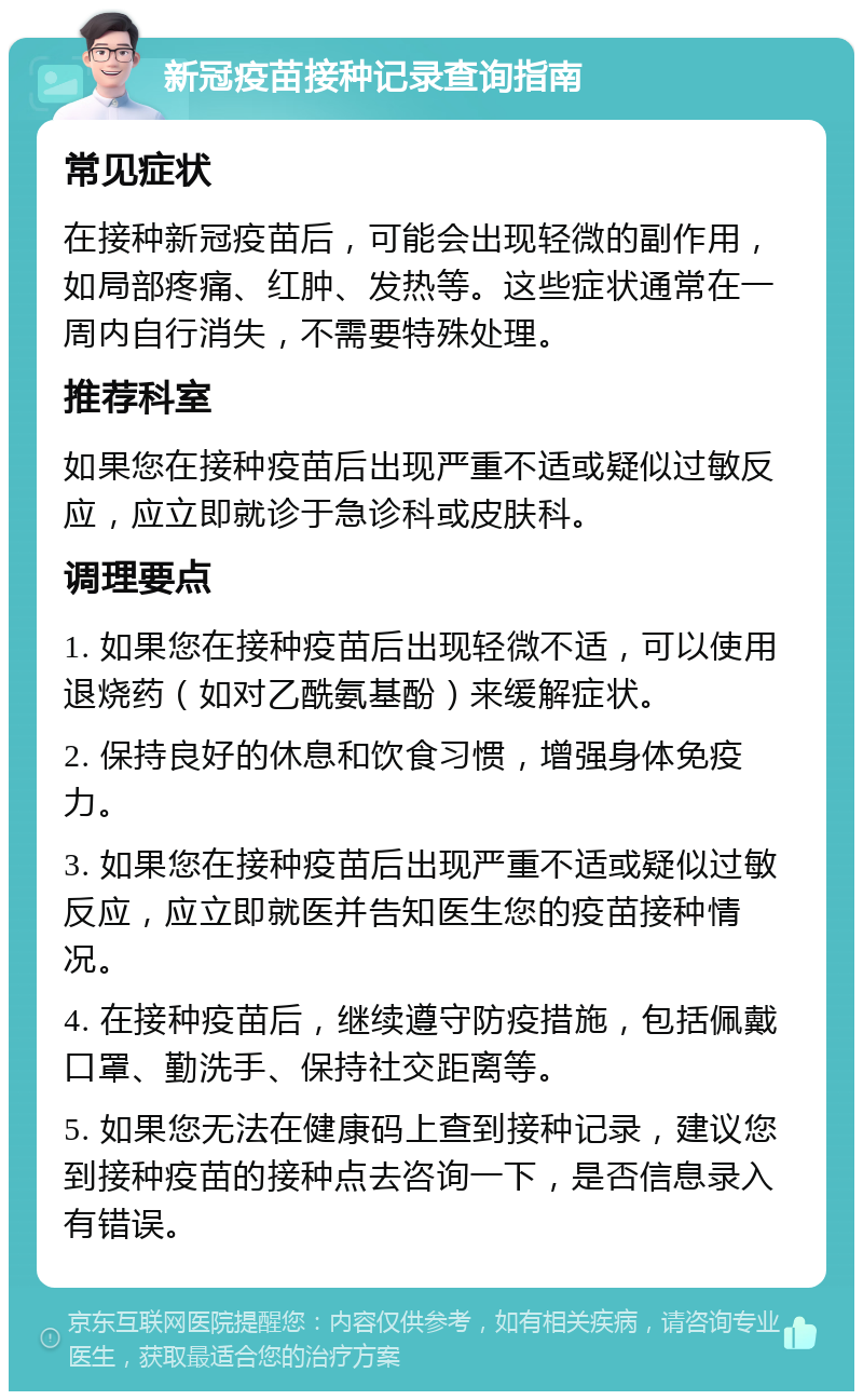 新冠疫苗接种记录查询指南 常见症状 在接种新冠疫苗后，可能会出现轻微的副作用，如局部疼痛、红肿、发热等。这些症状通常在一周内自行消失，不需要特殊处理。 推荐科室 如果您在接种疫苗后出现严重不适或疑似过敏反应，应立即就诊于急诊科或皮肤科。 调理要点 1. 如果您在接种疫苗后出现轻微不适，可以使用退烧药（如对乙酰氨基酚）来缓解症状。 2. 保持良好的休息和饮食习惯，增强身体免疫力。 3. 如果您在接种疫苗后出现严重不适或疑似过敏反应，应立即就医并告知医生您的疫苗接种情况。 4. 在接种疫苗后，继续遵守防疫措施，包括佩戴口罩、勤洗手、保持社交距离等。 5. 如果您无法在健康码上查到接种记录，建议您到接种疫苗的接种点去咨询一下，是否信息录入有错误。