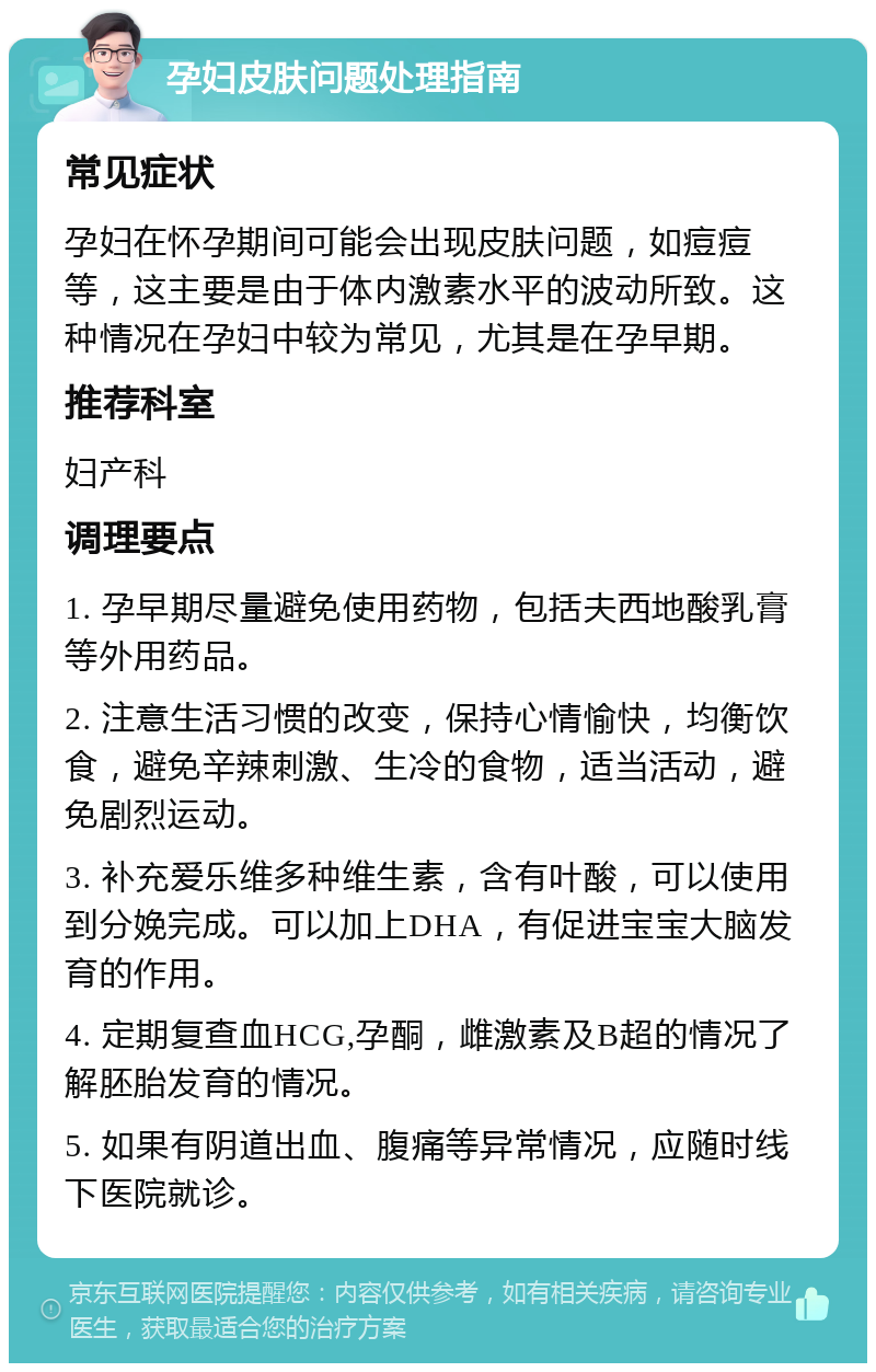 孕妇皮肤问题处理指南 常见症状 孕妇在怀孕期间可能会出现皮肤问题，如痘痘等，这主要是由于体内激素水平的波动所致。这种情况在孕妇中较为常见，尤其是在孕早期。 推荐科室 妇产科 调理要点 1. 孕早期尽量避免使用药物，包括夫西地酸乳膏等外用药品。 2. 注意生活习惯的改变，保持心情愉快，均衡饮食，避免辛辣刺激、生冷的食物，适当活动，避免剧烈运动。 3. 补充爱乐维多种维生素，含有叶酸，可以使用到分娩完成。可以加上DHA，有促进宝宝大脑发育的作用。 4. 定期复查血HCG,孕酮，雌激素及B超的情况了解胚胎发育的情况。 5. 如果有阴道出血、腹痛等异常情况，应随时线下医院就诊。