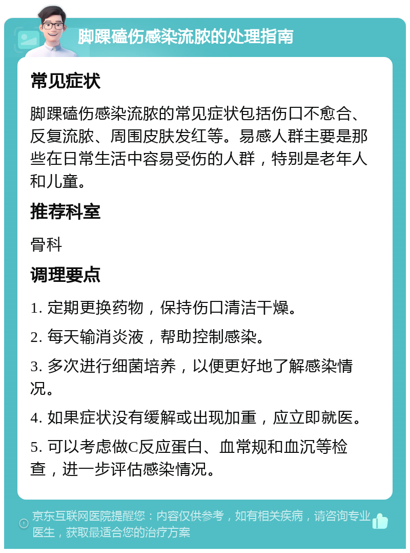 脚踝磕伤感染流脓的处理指南 常见症状 脚踝磕伤感染流脓的常见症状包括伤口不愈合、反复流脓、周围皮肤发红等。易感人群主要是那些在日常生活中容易受伤的人群，特别是老年人和儿童。 推荐科室 骨科 调理要点 1. 定期更换药物，保持伤口清洁干燥。 2. 每天输消炎液，帮助控制感染。 3. 多次进行细菌培养，以便更好地了解感染情况。 4. 如果症状没有缓解或出现加重，应立即就医。 5. 可以考虑做C反应蛋白、血常规和血沉等检查，进一步评估感染情况。