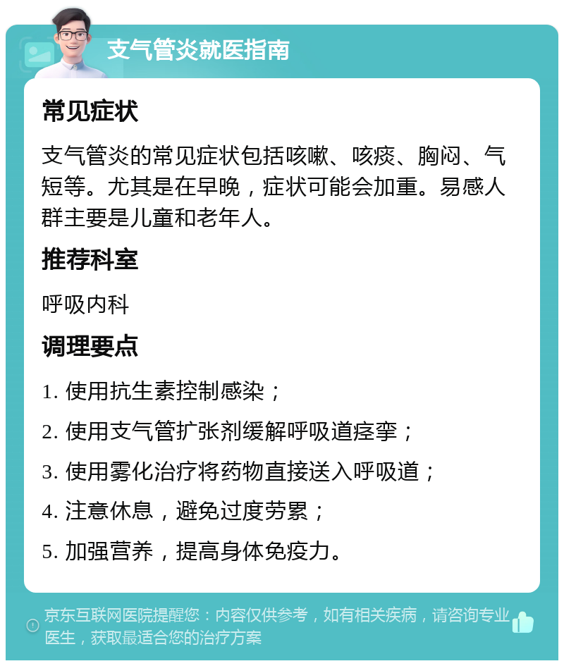 支气管炎就医指南 常见症状 支气管炎的常见症状包括咳嗽、咳痰、胸闷、气短等。尤其是在早晚，症状可能会加重。易感人群主要是儿童和老年人。 推荐科室 呼吸内科 调理要点 1. 使用抗生素控制感染； 2. 使用支气管扩张剂缓解呼吸道痉挛； 3. 使用雾化治疗将药物直接送入呼吸道； 4. 注意休息，避免过度劳累； 5. 加强营养，提高身体免疫力。