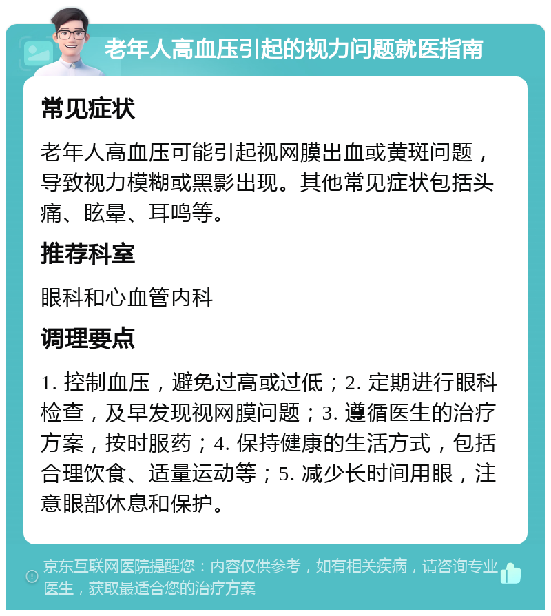 老年人高血压引起的视力问题就医指南 常见症状 老年人高血压可能引起视网膜出血或黄斑问题，导致视力模糊或黑影出现。其他常见症状包括头痛、眩晕、耳鸣等。 推荐科室 眼科和心血管内科 调理要点 1. 控制血压，避免过高或过低；2. 定期进行眼科检查，及早发现视网膜问题；3. 遵循医生的治疗方案，按时服药；4. 保持健康的生活方式，包括合理饮食、适量运动等；5. 减少长时间用眼，注意眼部休息和保护。