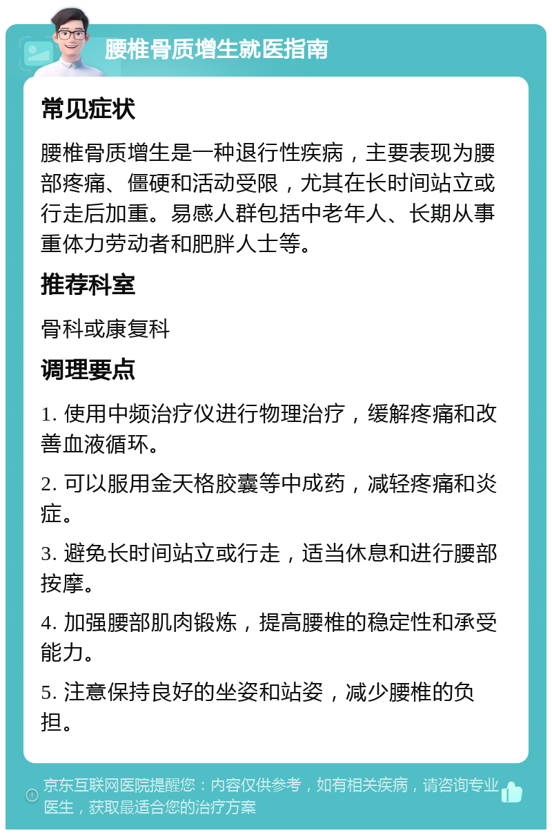 腰椎骨质增生就医指南 常见症状 腰椎骨质增生是一种退行性疾病，主要表现为腰部疼痛、僵硬和活动受限，尤其在长时间站立或行走后加重。易感人群包括中老年人、长期从事重体力劳动者和肥胖人士等。 推荐科室 骨科或康复科 调理要点 1. 使用中频治疗仪进行物理治疗，缓解疼痛和改善血液循环。 2. 可以服用金天格胶囊等中成药，减轻疼痛和炎症。 3. 避免长时间站立或行走，适当休息和进行腰部按摩。 4. 加强腰部肌肉锻炼，提高腰椎的稳定性和承受能力。 5. 注意保持良好的坐姿和站姿，减少腰椎的负担。