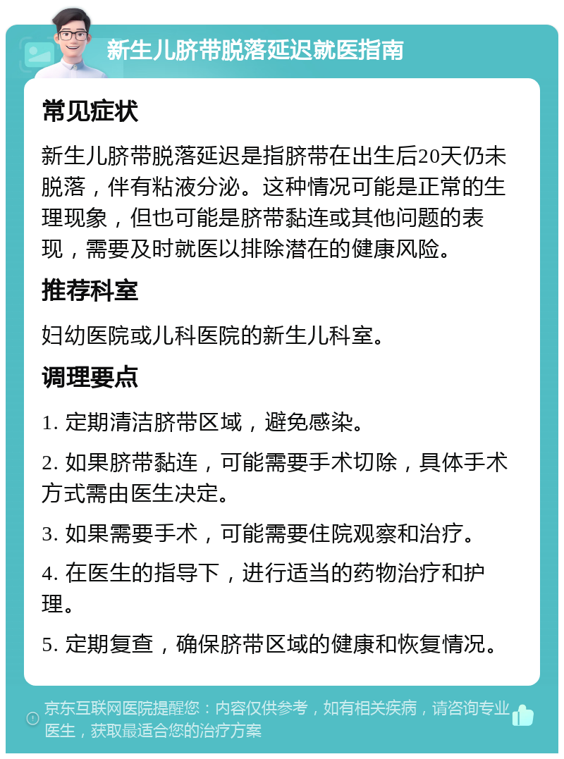 新生儿脐带脱落延迟就医指南 常见症状 新生儿脐带脱落延迟是指脐带在出生后20天仍未脱落，伴有粘液分泌。这种情况可能是正常的生理现象，但也可能是脐带黏连或其他问题的表现，需要及时就医以排除潜在的健康风险。 推荐科室 妇幼医院或儿科医院的新生儿科室。 调理要点 1. 定期清洁脐带区域，避免感染。 2. 如果脐带黏连，可能需要手术切除，具体手术方式需由医生决定。 3. 如果需要手术，可能需要住院观察和治疗。 4. 在医生的指导下，进行适当的药物治疗和护理。 5. 定期复查，确保脐带区域的健康和恢复情况。