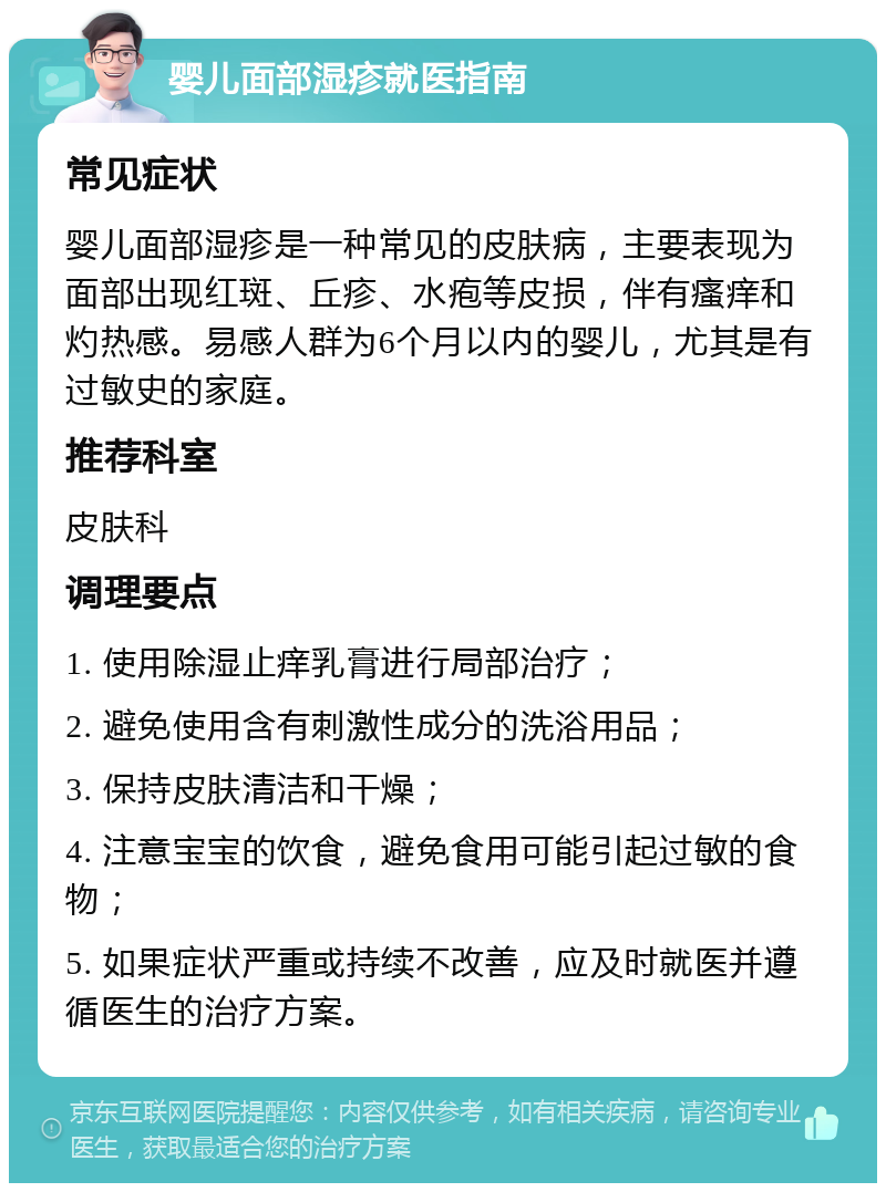 婴儿面部湿疹就医指南 常见症状 婴儿面部湿疹是一种常见的皮肤病，主要表现为面部出现红斑、丘疹、水疱等皮损，伴有瘙痒和灼热感。易感人群为6个月以内的婴儿，尤其是有过敏史的家庭。 推荐科室 皮肤科 调理要点 1. 使用除湿止痒乳膏进行局部治疗； 2. 避免使用含有刺激性成分的洗浴用品； 3. 保持皮肤清洁和干燥； 4. 注意宝宝的饮食，避免食用可能引起过敏的食物； 5. 如果症状严重或持续不改善，应及时就医并遵循医生的治疗方案。