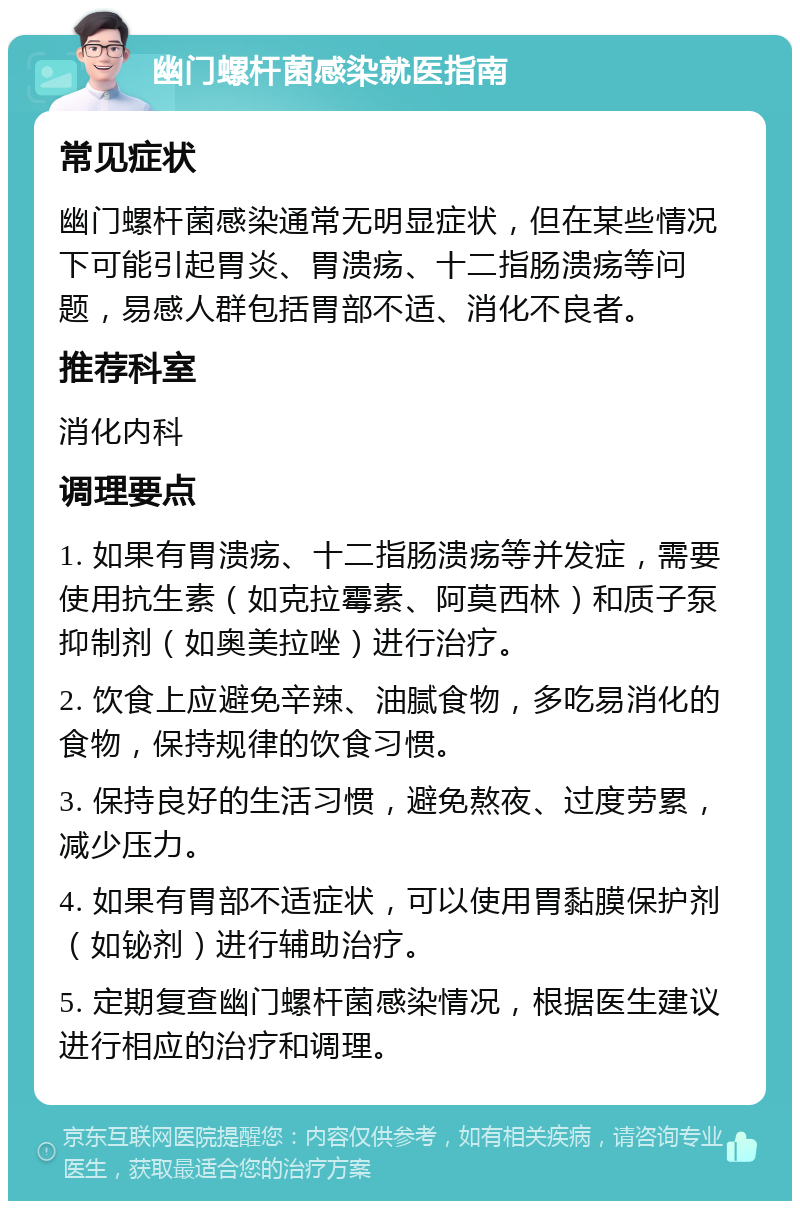 幽门螺杆菌感染就医指南 常见症状 幽门螺杆菌感染通常无明显症状，但在某些情况下可能引起胃炎、胃溃疡、十二指肠溃疡等问题，易感人群包括胃部不适、消化不良者。 推荐科室 消化内科 调理要点 1. 如果有胃溃疡、十二指肠溃疡等并发症，需要使用抗生素（如克拉霉素、阿莫西林）和质子泵抑制剂（如奥美拉唑）进行治疗。 2. 饮食上应避免辛辣、油腻食物，多吃易消化的食物，保持规律的饮食习惯。 3. 保持良好的生活习惯，避免熬夜、过度劳累，减少压力。 4. 如果有胃部不适症状，可以使用胃黏膜保护剂（如铋剂）进行辅助治疗。 5. 定期复查幽门螺杆菌感染情况，根据医生建议进行相应的治疗和调理。