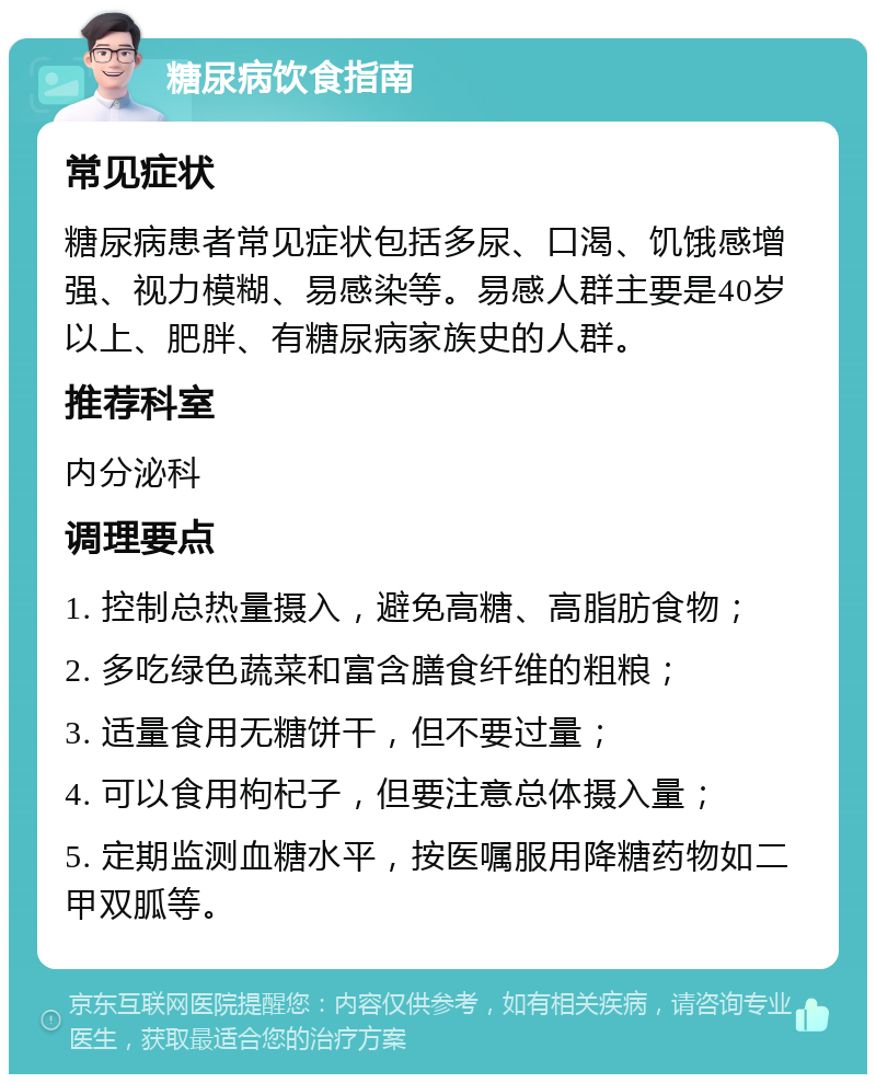 糖尿病饮食指南 常见症状 糖尿病患者常见症状包括多尿、口渴、饥饿感增强、视力模糊、易感染等。易感人群主要是40岁以上、肥胖、有糖尿病家族史的人群。 推荐科室 内分泌科 调理要点 1. 控制总热量摄入，避免高糖、高脂肪食物； 2. 多吃绿色蔬菜和富含膳食纤维的粗粮； 3. 适量食用无糖饼干，但不要过量； 4. 可以食用枸杞子，但要注意总体摄入量； 5. 定期监测血糖水平，按医嘱服用降糖药物如二甲双胍等。