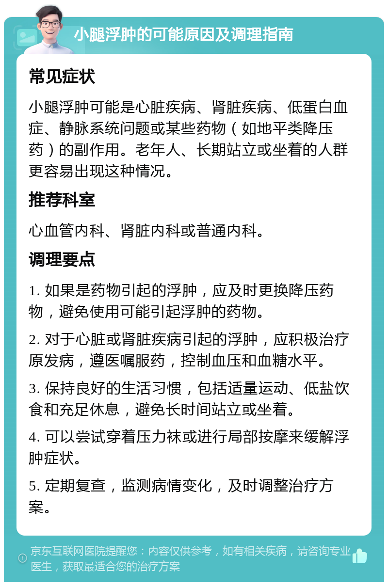 小腿浮肿的可能原因及调理指南 常见症状 小腿浮肿可能是心脏疾病、肾脏疾病、低蛋白血症、静脉系统问题或某些药物（如地平类降压药）的副作用。老年人、长期站立或坐着的人群更容易出现这种情况。 推荐科室 心血管内科、肾脏内科或普通内科。 调理要点 1. 如果是药物引起的浮肿，应及时更换降压药物，避免使用可能引起浮肿的药物。 2. 对于心脏或肾脏疾病引起的浮肿，应积极治疗原发病，遵医嘱服药，控制血压和血糖水平。 3. 保持良好的生活习惯，包括适量运动、低盐饮食和充足休息，避免长时间站立或坐着。 4. 可以尝试穿着压力袜或进行局部按摩来缓解浮肿症状。 5. 定期复查，监测病情变化，及时调整治疗方案。