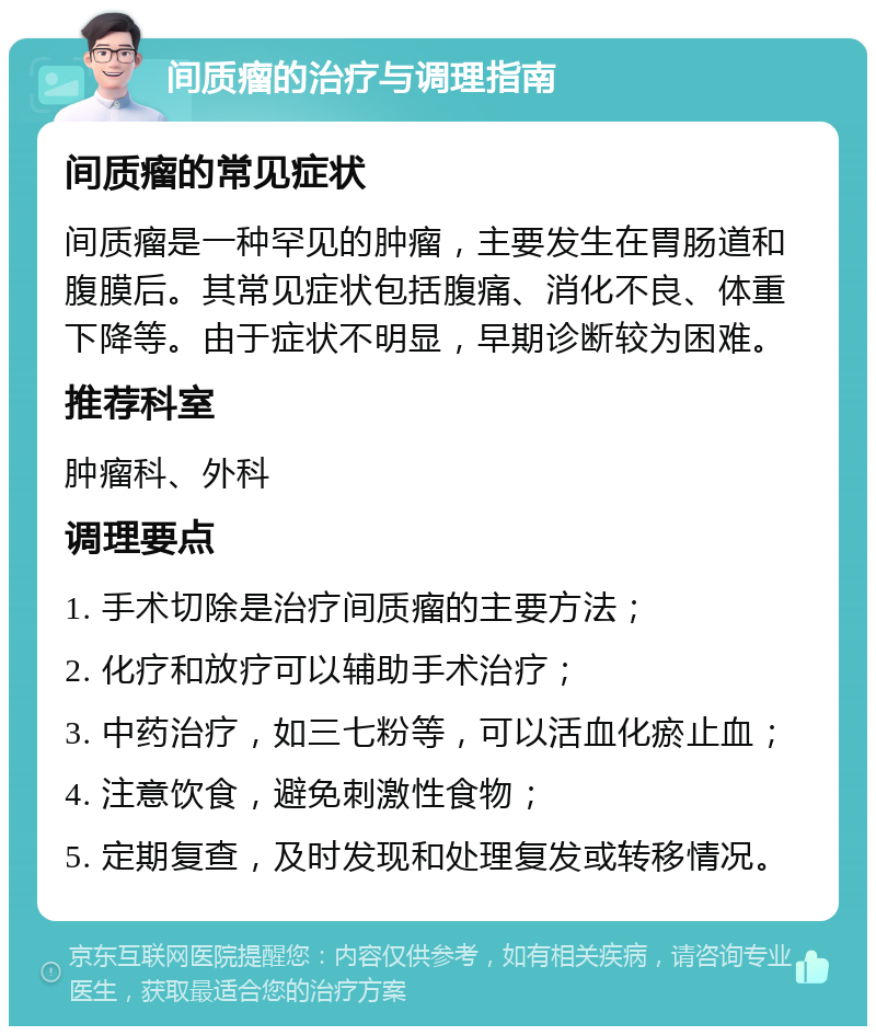 间质瘤的治疗与调理指南 间质瘤的常见症状 间质瘤是一种罕见的肿瘤，主要发生在胃肠道和腹膜后。其常见症状包括腹痛、消化不良、体重下降等。由于症状不明显，早期诊断较为困难。 推荐科室 肿瘤科、外科 调理要点 1. 手术切除是治疗间质瘤的主要方法； 2. 化疗和放疗可以辅助手术治疗； 3. 中药治疗，如三七粉等，可以活血化瘀止血； 4. 注意饮食，避免刺激性食物； 5. 定期复查，及时发现和处理复发或转移情况。