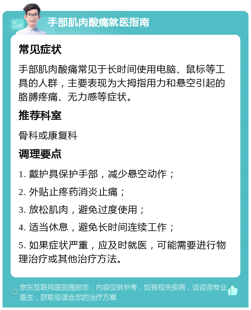 手部肌肉酸痛就医指南 常见症状 手部肌肉酸痛常见于长时间使用电脑、鼠标等工具的人群，主要表现为大拇指用力和悬空引起的胳膊疼痛、无力感等症状。 推荐科室 骨科或康复科 调理要点 1. 戴护具保护手部，减少悬空动作； 2. 外贴止疼药消炎止痛； 3. 放松肌肉，避免过度使用； 4. 适当休息，避免长时间连续工作； 5. 如果症状严重，应及时就医，可能需要进行物理治疗或其他治疗方法。