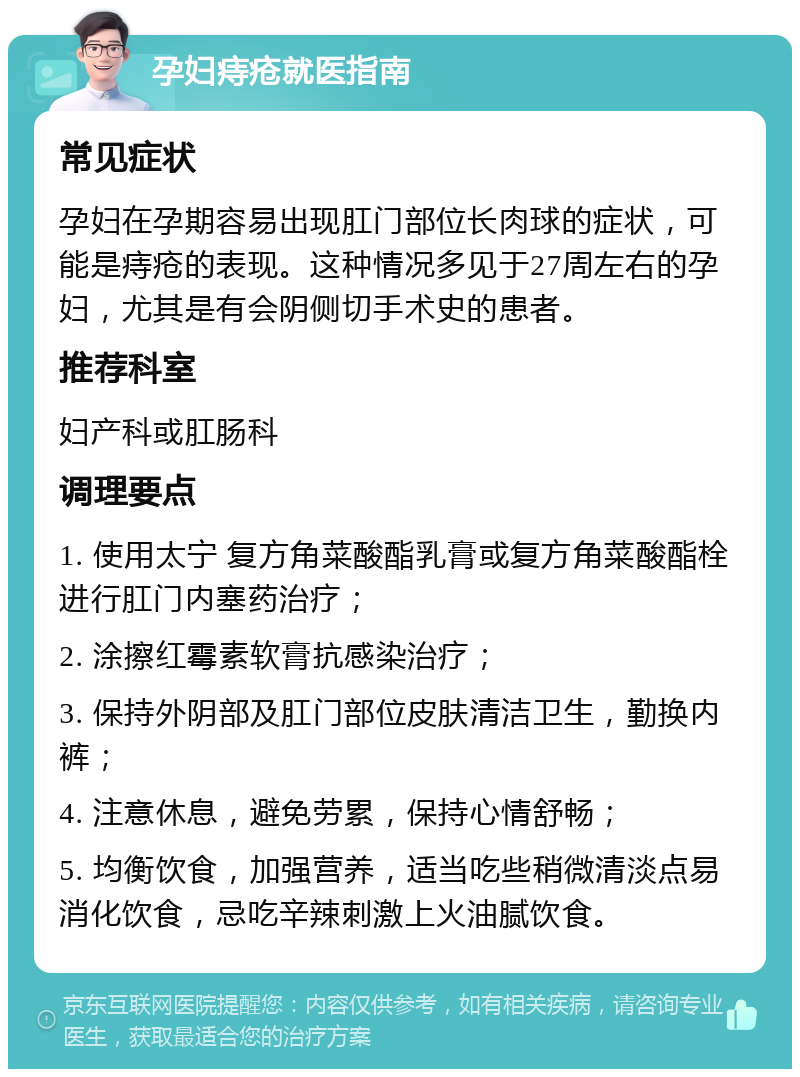 孕妇痔疮就医指南 常见症状 孕妇在孕期容易出现肛门部位长肉球的症状，可能是痔疮的表现。这种情况多见于27周左右的孕妇，尤其是有会阴侧切手术史的患者。 推荐科室 妇产科或肛肠科 调理要点 1. 使用太宁 复方角菜酸酯乳膏或复方角菜酸酯栓进行肛门内塞药治疗； 2. 涂擦红霉素软膏抗感染治疗； 3. 保持外阴部及肛门部位皮肤清洁卫生，勤换内裤； 4. 注意休息，避免劳累，保持心情舒畅； 5. 均衡饮食，加强营养，适当吃些稍微清淡点易消化饮食，忌吃辛辣刺激上火油腻饮食。