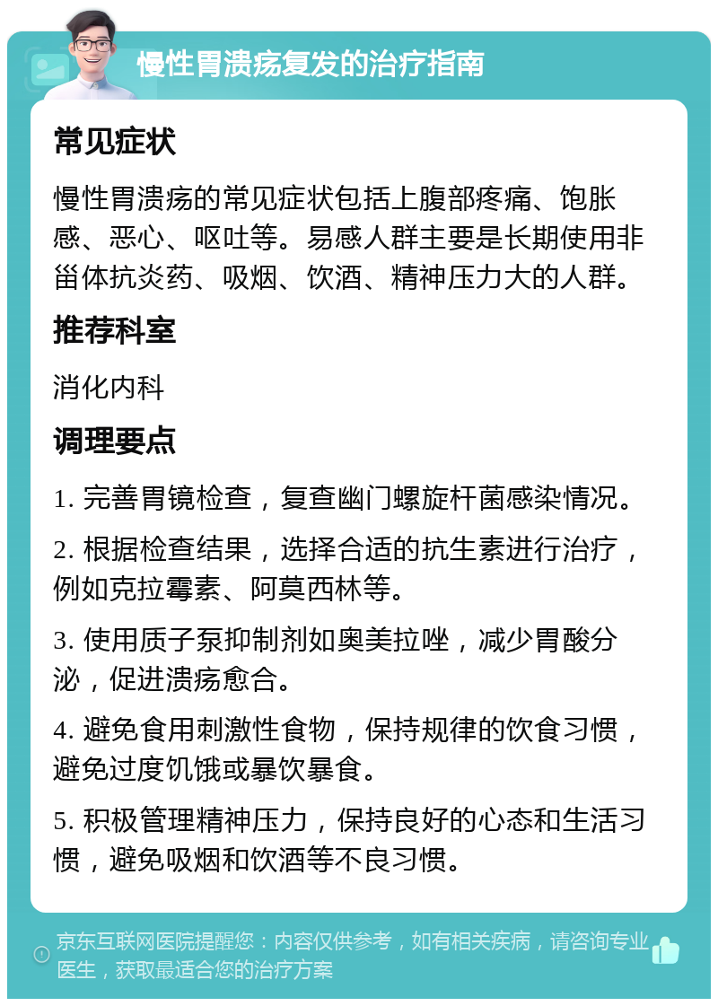 慢性胃溃疡复发的治疗指南 常见症状 慢性胃溃疡的常见症状包括上腹部疼痛、饱胀感、恶心、呕吐等。易感人群主要是长期使用非甾体抗炎药、吸烟、饮酒、精神压力大的人群。 推荐科室 消化内科 调理要点 1. 完善胃镜检查，复查幽门螺旋杆菌感染情况。 2. 根据检查结果，选择合适的抗生素进行治疗，例如克拉霉素、阿莫西林等。 3. 使用质子泵抑制剂如奥美拉唑，减少胃酸分泌，促进溃疡愈合。 4. 避免食用刺激性食物，保持规律的饮食习惯，避免过度饥饿或暴饮暴食。 5. 积极管理精神压力，保持良好的心态和生活习惯，避免吸烟和饮酒等不良习惯。