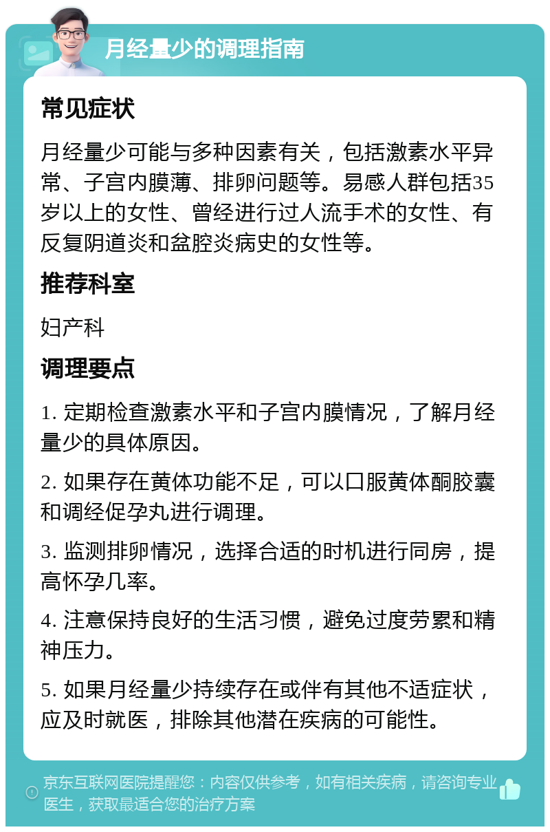 月经量少的调理指南 常见症状 月经量少可能与多种因素有关，包括激素水平异常、子宫内膜薄、排卵问题等。易感人群包括35岁以上的女性、曾经进行过人流手术的女性、有反复阴道炎和盆腔炎病史的女性等。 推荐科室 妇产科 调理要点 1. 定期检查激素水平和子宫内膜情况，了解月经量少的具体原因。 2. 如果存在黄体功能不足，可以口服黄体酮胶囊和调经促孕丸进行调理。 3. 监测排卵情况，选择合适的时机进行同房，提高怀孕几率。 4. 注意保持良好的生活习惯，避免过度劳累和精神压力。 5. 如果月经量少持续存在或伴有其他不适症状，应及时就医，排除其他潜在疾病的可能性。