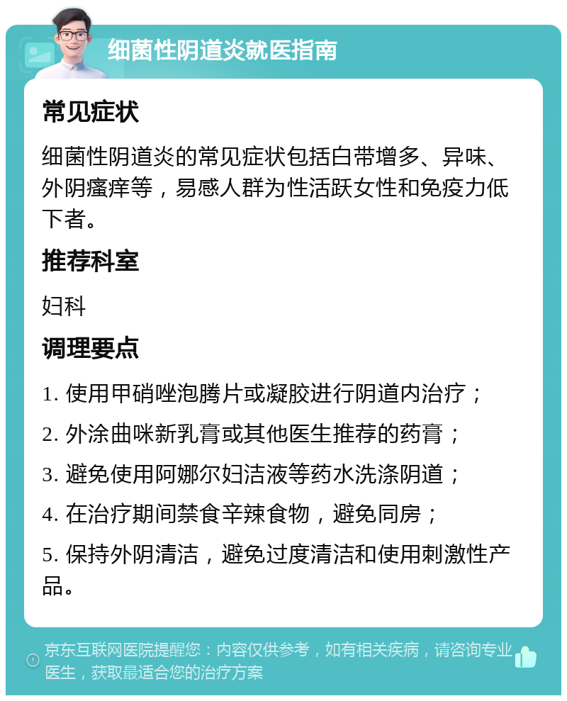 细菌性阴道炎就医指南 常见症状 细菌性阴道炎的常见症状包括白带增多、异味、外阴瘙痒等，易感人群为性活跃女性和免疫力低下者。 推荐科室 妇科 调理要点 1. 使用甲硝唑泡腾片或凝胶进行阴道内治疗； 2. 外涂曲咪新乳膏或其他医生推荐的药膏； 3. 避免使用阿娜尔妇洁液等药水洗涤阴道； 4. 在治疗期间禁食辛辣食物，避免同房； 5. 保持外阴清洁，避免过度清洁和使用刺激性产品。