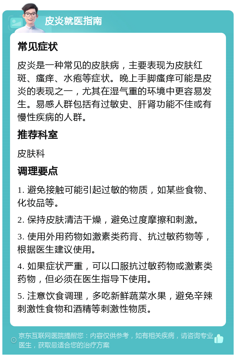 皮炎就医指南 常见症状 皮炎是一种常见的皮肤病，主要表现为皮肤红斑、瘙痒、水疱等症状。晚上手脚瘙痒可能是皮炎的表现之一，尤其在湿气重的环境中更容易发生。易感人群包括有过敏史、肝肾功能不佳或有慢性疾病的人群。 推荐科室 皮肤科 调理要点 1. 避免接触可能引起过敏的物质，如某些食物、化妆品等。 2. 保持皮肤清洁干燥，避免过度摩擦和刺激。 3. 使用外用药物如激素类药膏、抗过敏药物等，根据医生建议使用。 4. 如果症状严重，可以口服抗过敏药物或激素类药物，但必须在医生指导下使用。 5. 注意饮食调理，多吃新鲜蔬菜水果，避免辛辣刺激性食物和酒精等刺激性物质。