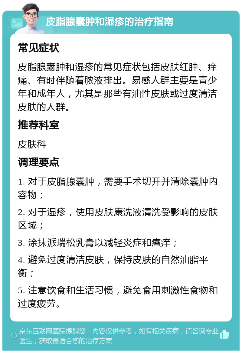 皮脂腺囊肿和湿疹的治疗指南 常见症状 皮脂腺囊肿和湿疹的常见症状包括皮肤红肿、痒痛、有时伴随着脓液排出。易感人群主要是青少年和成年人，尤其是那些有油性皮肤或过度清洁皮肤的人群。 推荐科室 皮肤科 调理要点 1. 对于皮脂腺囊肿，需要手术切开并清除囊肿内容物； 2. 对于湿疹，使用皮肤康洗液清洗受影响的皮肤区域； 3. 涂抹派瑞松乳膏以减轻炎症和瘙痒； 4. 避免过度清洁皮肤，保持皮肤的自然油脂平衡； 5. 注意饮食和生活习惯，避免食用刺激性食物和过度疲劳。