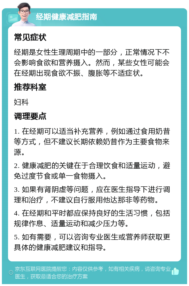 经期健康减肥指南 常见症状 经期是女性生理周期中的一部分，正常情况下不会影响食欲和营养摄入。然而，某些女性可能会在经期出现食欲不振、腹胀等不适症状。 推荐科室 妇科 调理要点 1. 在经期可以适当补充营养，例如通过食用奶昔等方式，但不建议长期依赖奶昔作为主要食物来源。 2. 健康减肥的关键在于合理饮食和适量运动，避免过度节食或单一食物摄入。 3. 如果有肾阴虚等问题，应在医生指导下进行调理和治疗，不建议自行服用他达那非等药物。 4. 在经期和平时都应保持良好的生活习惯，包括规律作息、适量运动和减少压力等。 5. 如有需要，可以咨询专业医生或营养师获取更具体的健康减肥建议和指导。