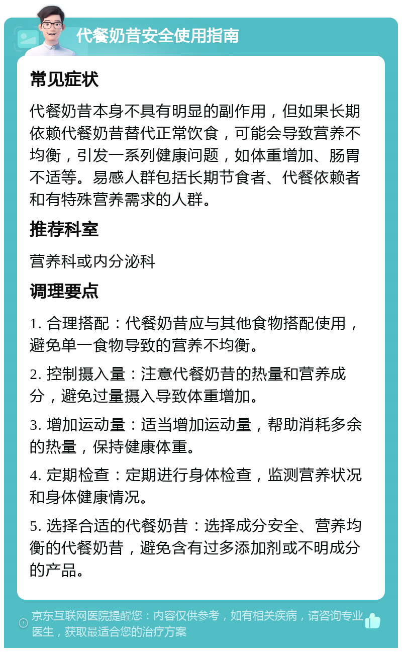 代餐奶昔安全使用指南 常见症状 代餐奶昔本身不具有明显的副作用，但如果长期依赖代餐奶昔替代正常饮食，可能会导致营养不均衡，引发一系列健康问题，如体重增加、肠胃不适等。易感人群包括长期节食者、代餐依赖者和有特殊营养需求的人群。 推荐科室 营养科或内分泌科 调理要点 1. 合理搭配：代餐奶昔应与其他食物搭配使用，避免单一食物导致的营养不均衡。 2. 控制摄入量：注意代餐奶昔的热量和营养成分，避免过量摄入导致体重增加。 3. 增加运动量：适当增加运动量，帮助消耗多余的热量，保持健康体重。 4. 定期检查：定期进行身体检查，监测营养状况和身体健康情况。 5. 选择合适的代餐奶昔：选择成分安全、营养均衡的代餐奶昔，避免含有过多添加剂或不明成分的产品。