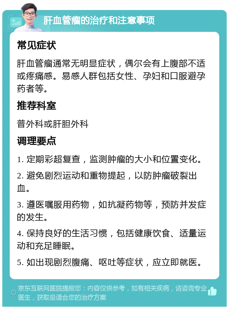 肝血管瘤的治疗和注意事项 常见症状 肝血管瘤通常无明显症状，偶尔会有上腹部不适或疼痛感。易感人群包括女性、孕妇和口服避孕药者等。 推荐科室 普外科或肝胆外科 调理要点 1. 定期彩超复查，监测肿瘤的大小和位置变化。 2. 避免剧烈运动和重物提起，以防肿瘤破裂出血。 3. 遵医嘱服用药物，如抗凝药物等，预防并发症的发生。 4. 保持良好的生活习惯，包括健康饮食、适量运动和充足睡眠。 5. 如出现剧烈腹痛、呕吐等症状，应立即就医。