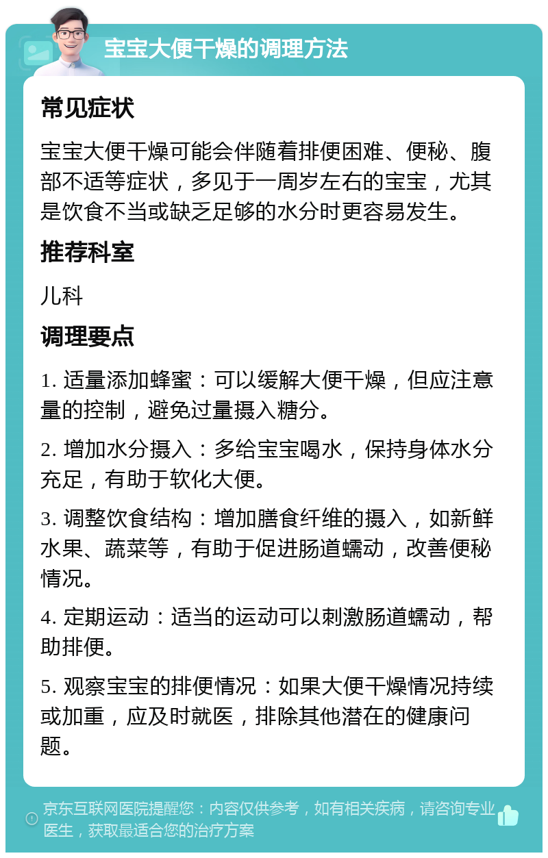 宝宝大便干燥的调理方法 常见症状 宝宝大便干燥可能会伴随着排便困难、便秘、腹部不适等症状，多见于一周岁左右的宝宝，尤其是饮食不当或缺乏足够的水分时更容易发生。 推荐科室 儿科 调理要点 1. 适量添加蜂蜜：可以缓解大便干燥，但应注意量的控制，避免过量摄入糖分。 2. 增加水分摄入：多给宝宝喝水，保持身体水分充足，有助于软化大便。 3. 调整饮食结构：增加膳食纤维的摄入，如新鲜水果、蔬菜等，有助于促进肠道蠕动，改善便秘情况。 4. 定期运动：适当的运动可以刺激肠道蠕动，帮助排便。 5. 观察宝宝的排便情况：如果大便干燥情况持续或加重，应及时就医，排除其他潜在的健康问题。