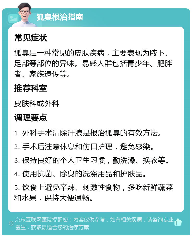 狐臭根治指南 常见症状 狐臭是一种常见的皮肤疾病，主要表现为腋下、足部等部位的异味。易感人群包括青少年、肥胖者、家族遗传等。 推荐科室 皮肤科或外科 调理要点 1. 外科手术清除汗腺是根治狐臭的有效方法。 2. 手术后注意休息和伤口护理，避免感染。 3. 保持良好的个人卫生习惯，勤洗澡、换衣等。 4. 使用抗菌、除臭的洗涤用品和护肤品。 5. 饮食上避免辛辣、刺激性食物，多吃新鲜蔬菜和水果，保持大便通畅。