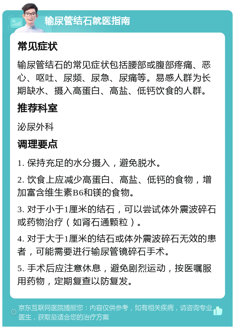 输尿管结石就医指南 常见症状 输尿管结石的常见症状包括腰部或腹部疼痛、恶心、呕吐、尿频、尿急、尿痛等。易感人群为长期缺水、摄入高蛋白、高盐、低钙饮食的人群。 推荐科室 泌尿外科 调理要点 1. 保持充足的水分摄入，避免脱水。 2. 饮食上应减少高蛋白、高盐、低钙的食物，增加富含维生素B6和镁的食物。 3. 对于小于1厘米的结石，可以尝试体外震波碎石或药物治疗（如肾石通颗粒）。 4. 对于大于1厘米的结石或体外震波碎石无效的患者，可能需要进行输尿管镜碎石手术。 5. 手术后应注意休息，避免剧烈运动，按医嘱服用药物，定期复查以防复发。