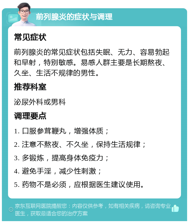 前列腺炎的症状与调理 常见症状 前列腺炎的常见症状包括失眠、无力、容易勃起和早射，特别敏感。易感人群主要是长期熬夜、久坐、生活不规律的男性。 推荐科室 泌尿外科或男科 调理要点 1. 口服参茸鞭丸，增强体质； 2. 注意不熬夜、不久坐，保持生活规律； 3. 多锻炼，提高身体免疫力； 4. 避免手淫，减少性刺激； 5. 药物不是必须，应根据医生建议使用。