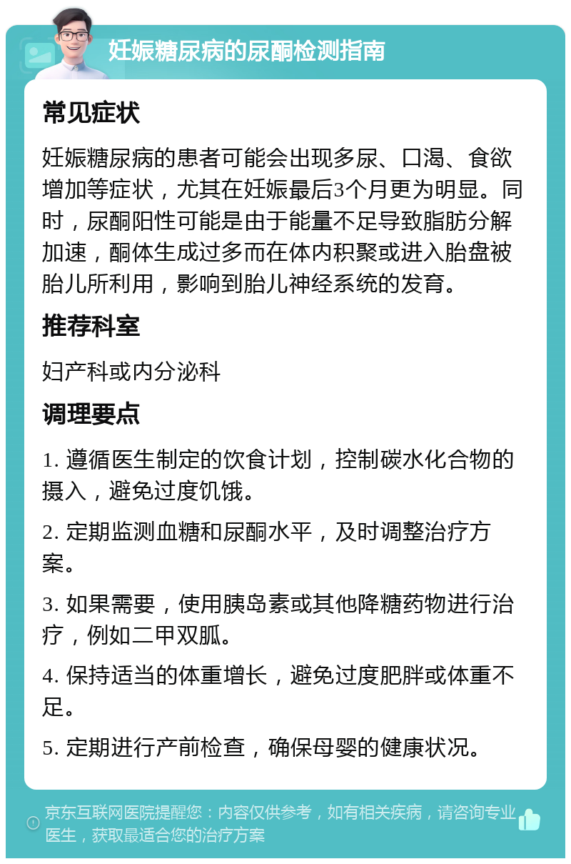 妊娠糖尿病的尿酮检测指南 常见症状 妊娠糖尿病的患者可能会出现多尿、口渴、食欲增加等症状，尤其在妊娠最后3个月更为明显。同时，尿酮阳性可能是由于能量不足导致脂肪分解加速，酮体生成过多而在体内积聚或进入胎盘被胎儿所利用，影响到胎儿神经系统的发育。 推荐科室 妇产科或内分泌科 调理要点 1. 遵循医生制定的饮食计划，控制碳水化合物的摄入，避免过度饥饿。 2. 定期监测血糖和尿酮水平，及时调整治疗方案。 3. 如果需要，使用胰岛素或其他降糖药物进行治疗，例如二甲双胍。 4. 保持适当的体重增长，避免过度肥胖或体重不足。 5. 定期进行产前检查，确保母婴的健康状况。