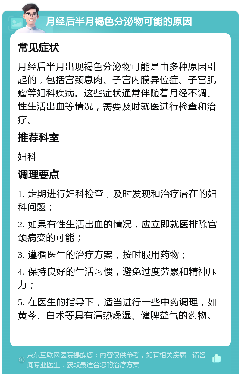 月经后半月褐色分泌物可能的原因 常见症状 月经后半月出现褐色分泌物可能是由多种原因引起的，包括宫颈息肉、子宫内膜异位症、子宫肌瘤等妇科疾病。这些症状通常伴随着月经不调、性生活出血等情况，需要及时就医进行检查和治疗。 推荐科室 妇科 调理要点 1. 定期进行妇科检查，及时发现和治疗潜在的妇科问题； 2. 如果有性生活出血的情况，应立即就医排除宫颈病变的可能； 3. 遵循医生的治疗方案，按时服用药物； 4. 保持良好的生活习惯，避免过度劳累和精神压力； 5. 在医生的指导下，适当进行一些中药调理，如黄芩、白术等具有清热燥湿、健脾益气的药物。